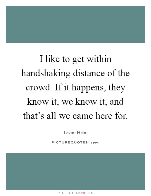 I like to get within handshaking distance of the crowd. If it happens, they know it, we know it, and that's all we came here for Picture Quote #1
