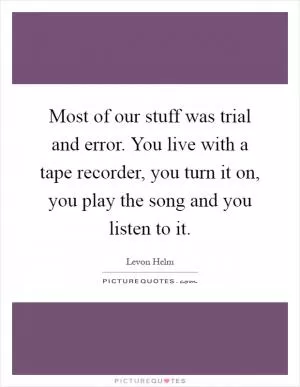 Most of our stuff was trial and error. You live with a tape recorder, you turn it on, you play the song and you listen to it Picture Quote #1