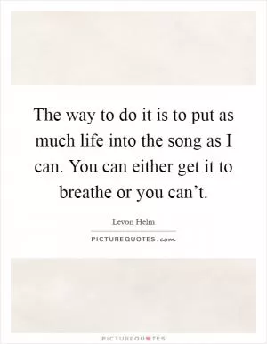 The way to do it is to put as much life into the song as I can. You can either get it to breathe or you can’t Picture Quote #1