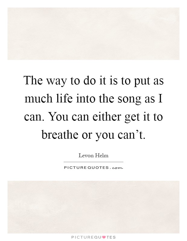 The way to do it is to put as much life into the song as I can. You can either get it to breathe or you can't Picture Quote #1