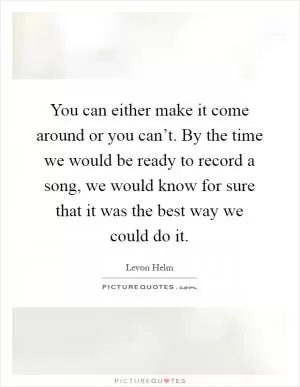 You can either make it come around or you can’t. By the time we would be ready to record a song, we would know for sure that it was the best way we could do it Picture Quote #1