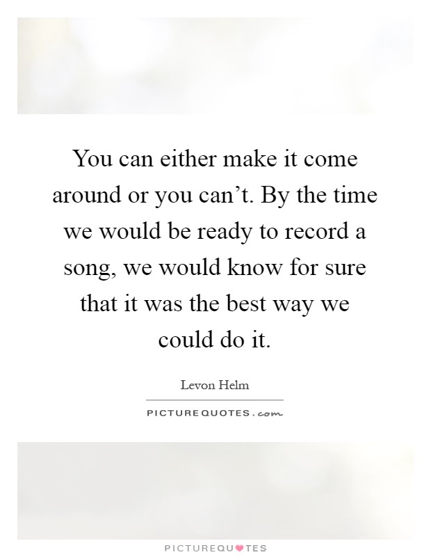 You can either make it come around or you can't. By the time we would be ready to record a song, we would know for sure that it was the best way we could do it Picture Quote #1