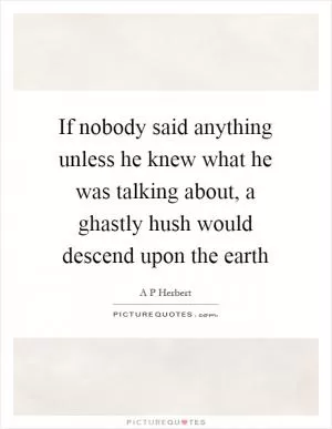If nobody said anything unless he knew what he was talking about, a ghastly hush would descend upon the earth Picture Quote #1