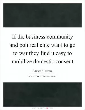 If the business community and political elite want to go to war they find it easy to mobilize domestic consent Picture Quote #1