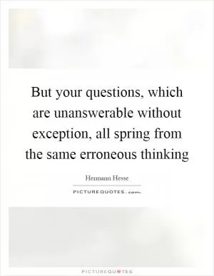 But your questions, which are unanswerable without exception, all spring from the same erroneous thinking Picture Quote #1