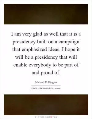 I am very glad as well that it is a presidency built on a campaign that emphasized ideas. I hope it will be a presidency that will enable everybody to be part of and proud of Picture Quote #1
