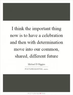I think the important thing now is to have a celebration and then with determination move into our common, shared, different future Picture Quote #1