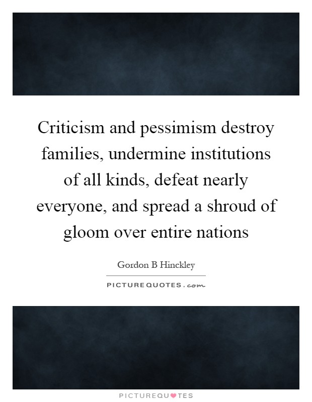Criticism and pessimism destroy families, undermine institutions of all kinds, defeat nearly everyone, and spread a shroud of gloom over entire nations Picture Quote #1
