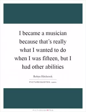 I became a musician because that’s really what I wanted to do when I was fifteen, but I had other abilities Picture Quote #1