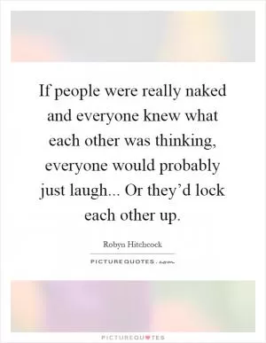 If people were really naked and everyone knew what each other was thinking, everyone would probably just laugh... Or they’d lock each other up Picture Quote #1