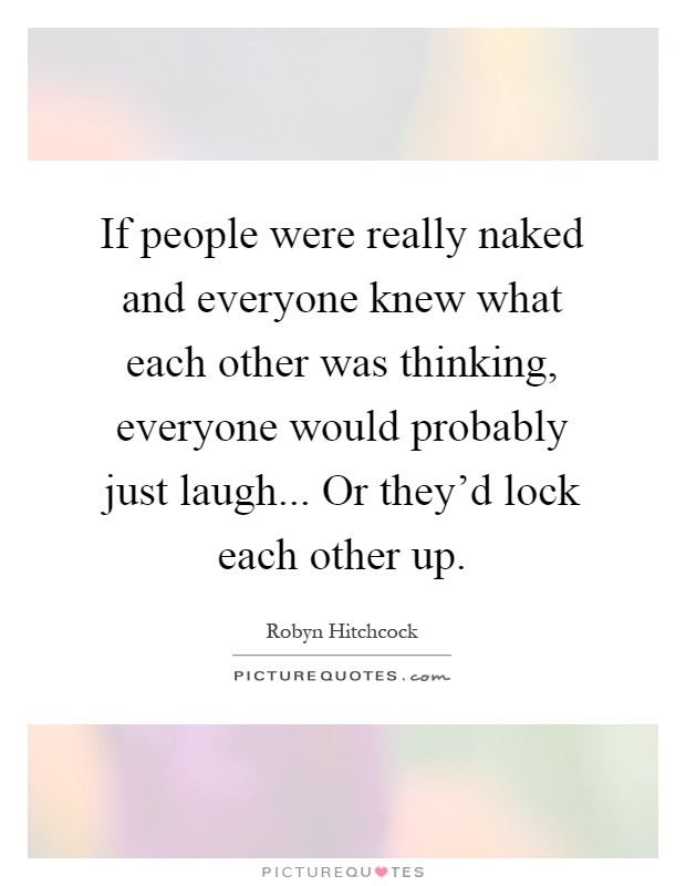 If people were really naked and everyone knew what each other was thinking, everyone would probably just laugh... Or they'd lock each other up Picture Quote #1