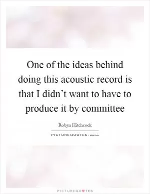 One of the ideas behind doing this acoustic record is that I didn’t want to have to produce it by committee Picture Quote #1