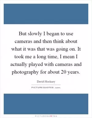 But slowly I began to use cameras and then think about what it was that was going on. It took me a long time, I mean I actually played with cameras and photography for about 20 years Picture Quote #1