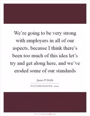 We’re going to be very strong with employers in all of our aspects, because I think there’s been too much of this idea let’s try and get along here, and we’ve eroded some of our standards Picture Quote #1