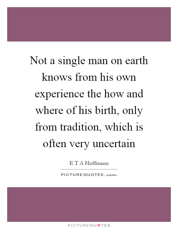 Not a single man on earth knows from his own experience the how and where of his birth, only from tradition, which is often very uncertain Picture Quote #1