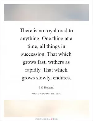 There is no royal road to anything. One thing at a time, all things in succession. That which grows fast, withers as rapidly. That which grows slowly, endures Picture Quote #1
