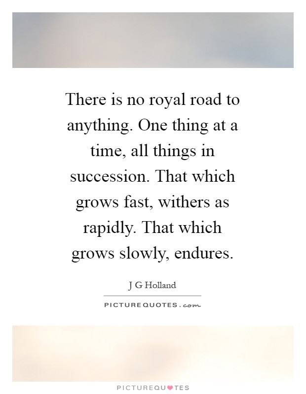 There is no royal road to anything. One thing at a time, all things in succession. That which grows fast, withers as rapidly. That which grows slowly, endures Picture Quote #1