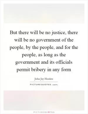 But there will be no justice, there will be no government of the people, by the people, and for the people, as long as the government and its officials permit bribery in any form Picture Quote #1