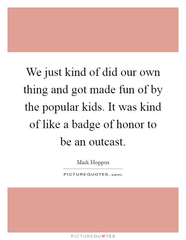 We just kind of did our own thing and got made fun of by the popular kids. It was kind of like a badge of honor to be an outcast Picture Quote #1