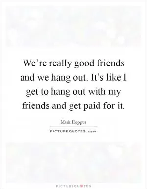 We’re really good friends and we hang out. It’s like I get to hang out with my friends and get paid for it Picture Quote #1