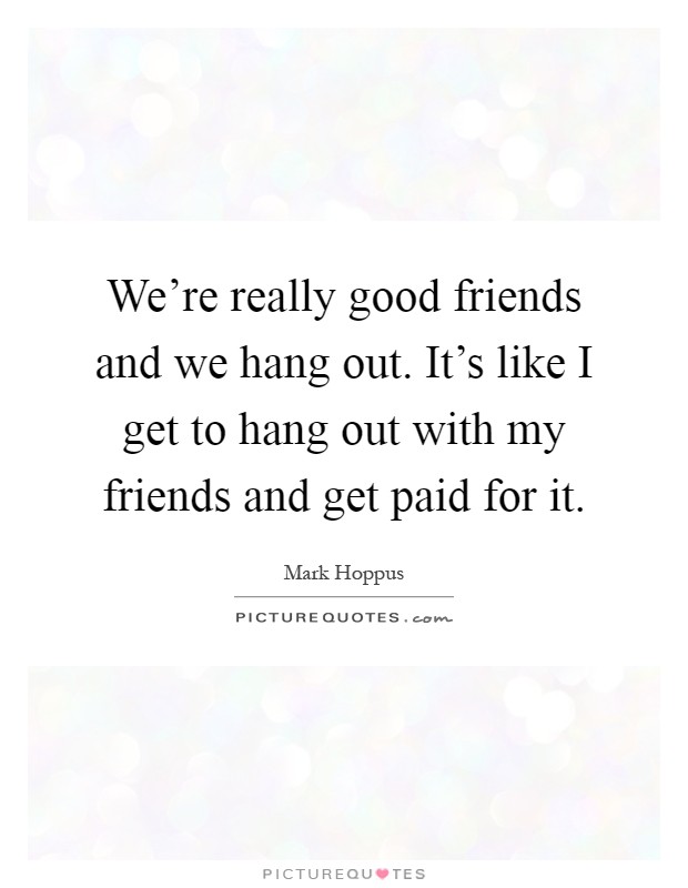 We're really good friends and we hang out. It's like I get to hang out with my friends and get paid for it Picture Quote #1