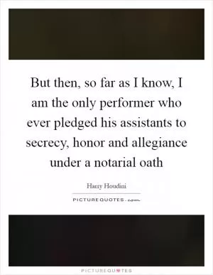 But then, so far as I know, I am the only performer who ever pledged his assistants to secrecy, honor and allegiance under a notarial oath Picture Quote #1