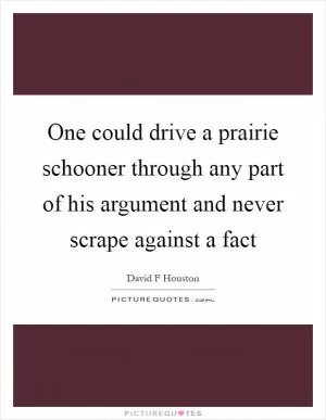 One could drive a prairie schooner through any part of his argument and never scrape against a fact Picture Quote #1