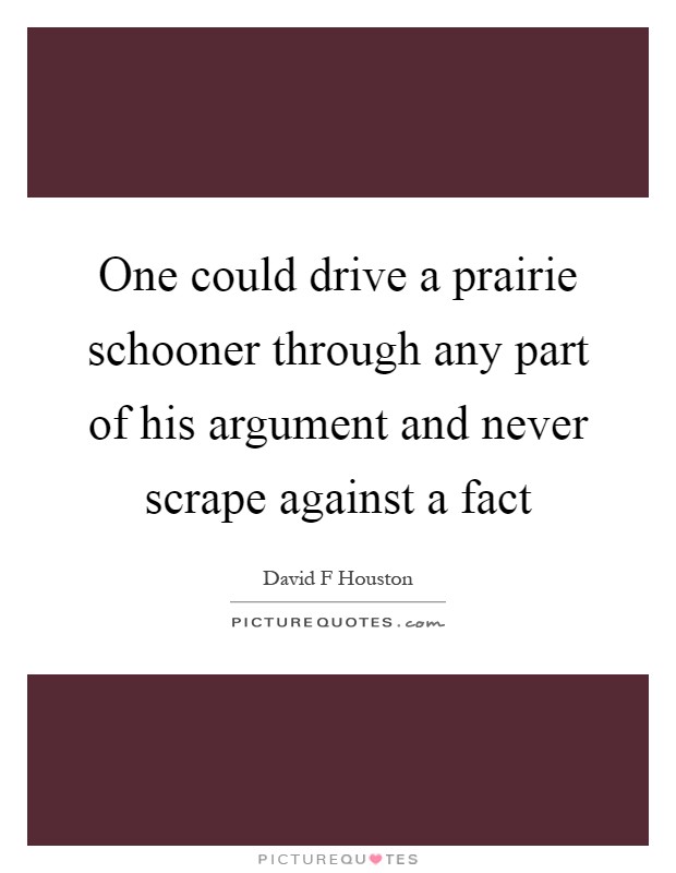 One could drive a prairie schooner through any part of his argument and never scrape against a fact Picture Quote #1