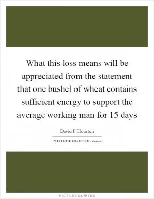 What this loss means will be appreciated from the statement that one bushel of wheat contains sufficient energy to support the average working man for 15 days Picture Quote #1