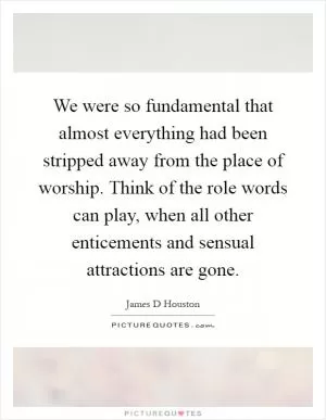 We were so fundamental that almost everything had been stripped away from the place of worship. Think of the role words can play, when all other enticements and sensual attractions are gone Picture Quote #1