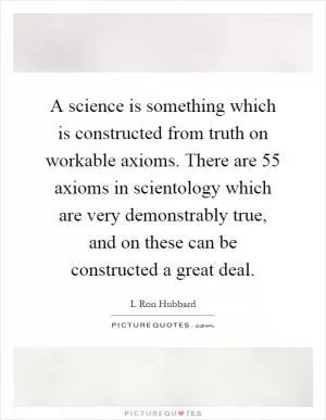 A science is something which is constructed from truth on workable axioms. There are 55 axioms in scientology which are very demonstrably true, and on these can be constructed a great deal Picture Quote #1