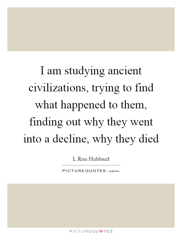 I am studying ancient civilizations, trying to find what happened to them, finding out why they went into a decline, why they died Picture Quote #1