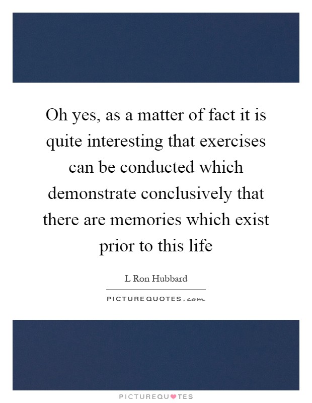 Oh yes, as a matter of fact it is quite interesting that exercises can be conducted which demonstrate conclusively that there are memories which exist prior to this life Picture Quote #1