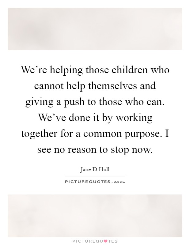 We're helping those children who cannot help themselves and giving a push to those who can. We've done it by working together for a common purpose. I see no reason to stop now Picture Quote #1