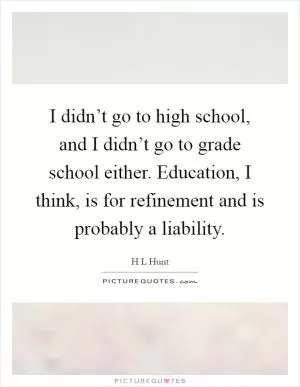 I didn’t go to high school, and I didn’t go to grade school either. Education, I think, is for refinement and is probably a liability Picture Quote #1