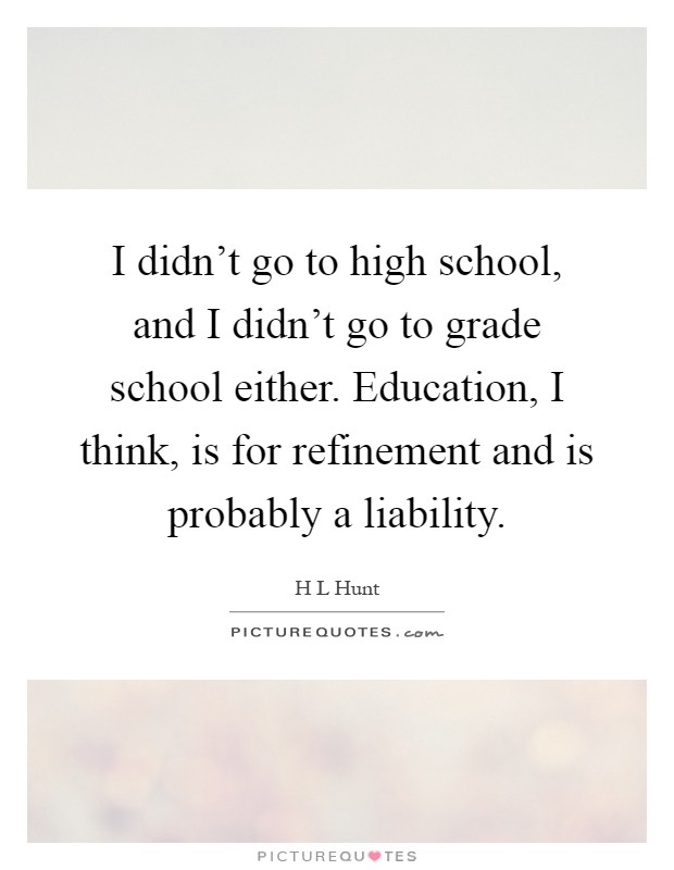 I didn't go to high school, and I didn't go to grade school either. Education, I think, is for refinement and is probably a liability Picture Quote #1