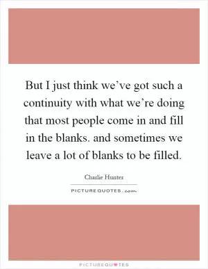 But I just think we’ve got such a continuity with what we’re doing that most people come in and fill in the blanks. and sometimes we leave a lot of blanks to be filled Picture Quote #1