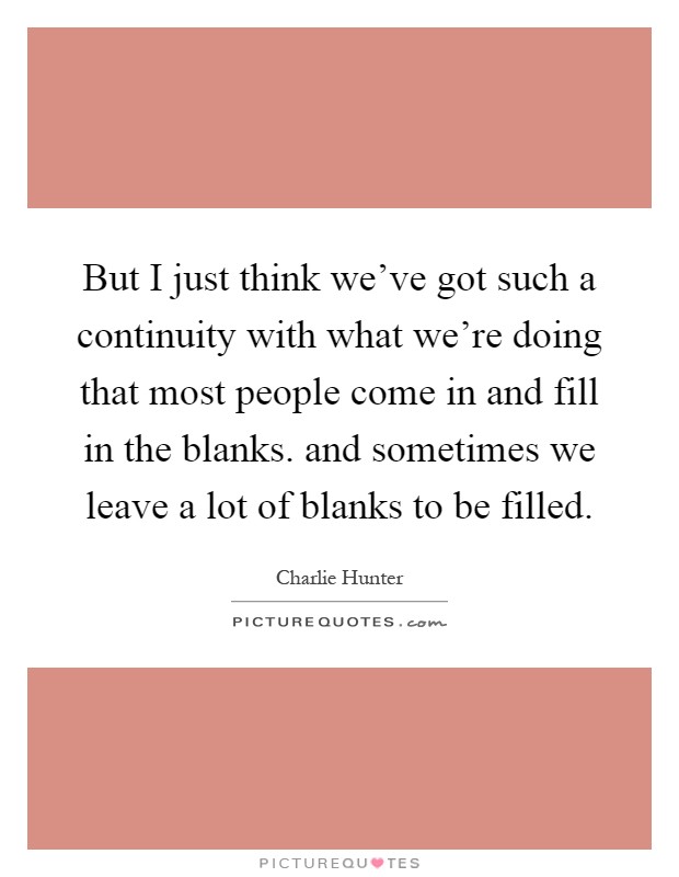 But I just think we've got such a continuity with what we're doing that most people come in and fill in the blanks. and sometimes we leave a lot of blanks to be filled Picture Quote #1
