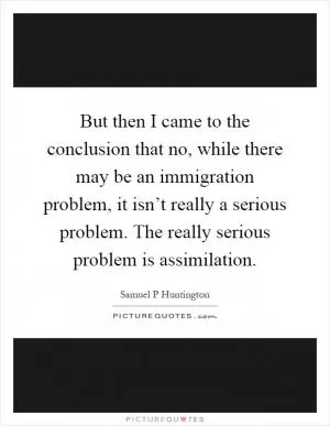 But then I came to the conclusion that no, while there may be an immigration problem, it isn’t really a serious problem. The really serious problem is assimilation Picture Quote #1