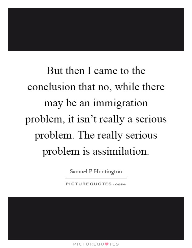 But then I came to the conclusion that no, while there may be an immigration problem, it isn't really a serious problem. The really serious problem is assimilation Picture Quote #1