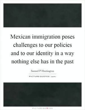 Mexican immigration poses challenges to our policies and to our identity in a way nothing else has in the past Picture Quote #1