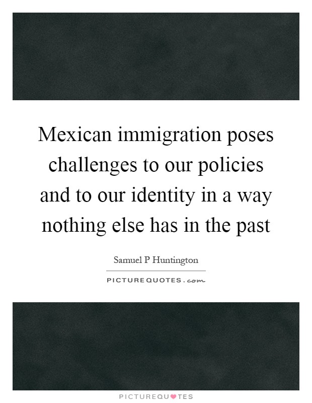 Mexican immigration poses challenges to our policies and to our identity in a way nothing else has in the past Picture Quote #1