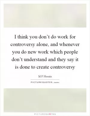 I think you don’t do work for controversy alone, and whenever you do new work which people don’t understand and they say it is done to create controversy Picture Quote #1
