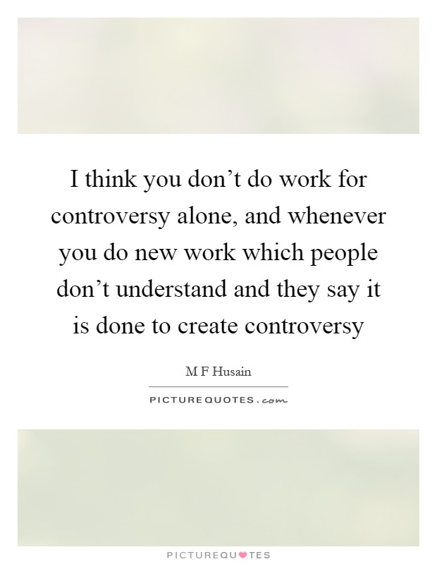 I think you don't do work for controversy alone, and whenever you do new work which people don't understand and they say it is done to create controversy Picture Quote #1