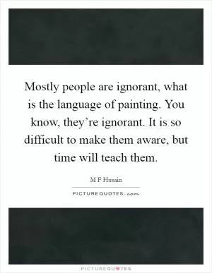 Mostly people are ignorant, what is the language of painting. You know, they’re ignorant. It is so difficult to make them aware, but time will teach them Picture Quote #1