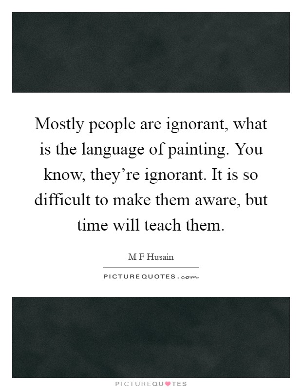 Mostly people are ignorant, what is the language of painting. You know, they're ignorant. It is so difficult to make them aware, but time will teach them Picture Quote #1