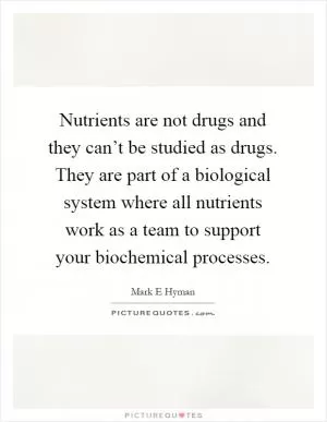 Nutrients are not drugs and they can’t be studied as drugs. They are part of a biological system where all nutrients work as a team to support your biochemical processes Picture Quote #1