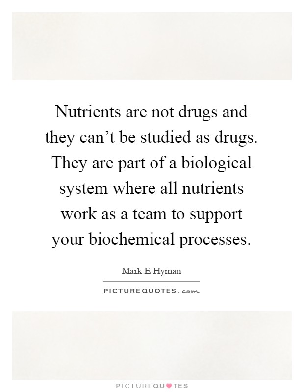 Nutrients are not drugs and they can't be studied as drugs. They are part of a biological system where all nutrients work as a team to support your biochemical processes Picture Quote #1