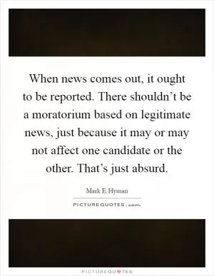 When news comes out, it ought to be reported. There shouldn’t be a moratorium based on legitimate news, just because it may or may not affect one candidate or the other. That’s just absurd Picture Quote #1