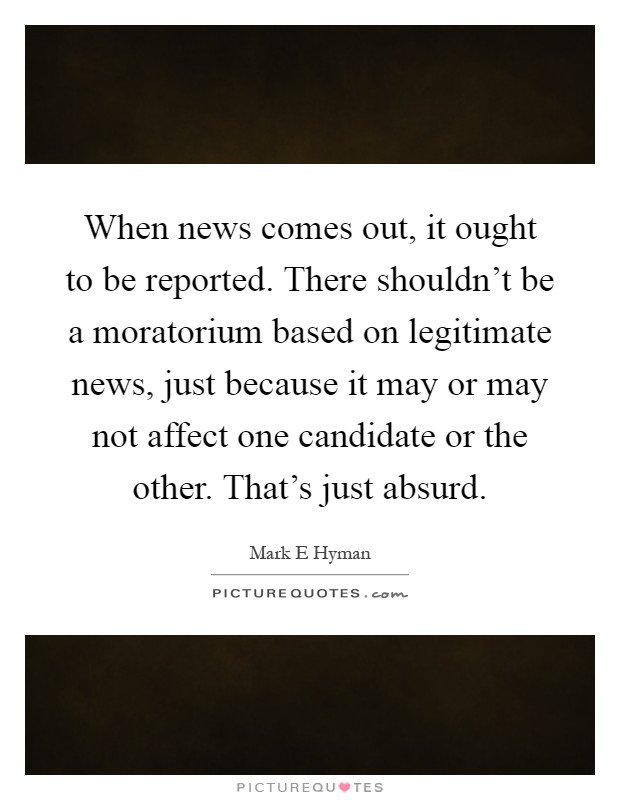 When news comes out, it ought to be reported. There shouldn't be a moratorium based on legitimate news, just because it may or may not affect one candidate or the other. That's just absurd Picture Quote #1